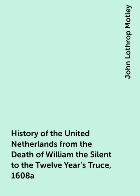 History of the United Netherlands from the Death of William the Silent to the Twelve Year's Truce, 1608a, John Lothrop Motley