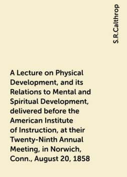 A Lecture on Physical Development, and its Relations to Mental and Spiritual Development, delivered before the American Institute of Instruction, at their Twenty-Ninth Annual Meeting, in Norwich, Conn., August 20, 1858, S.R.Calthrop