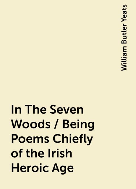 In The Seven Woods / Being Poems Chiefly of the Irish Heroic Age, William Butler Yeats