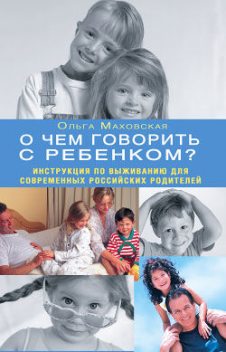 О чем говорить с ребенком? Инструкция по выживанию для современных российских родителей, Ольга Маховская
