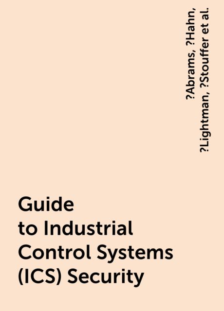 Guide to Industrial Control Systems (ICS) Security, Keith, Adam, Marshall, Victoria, ?Abrams, ?Hahn, ?Lightman, ?Stouffer, Pillitteri, Suzanne