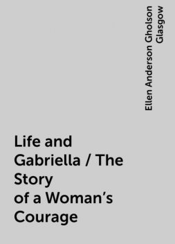 Life and Gabriella / The Story of a Woman's Courage, Ellen Anderson Gholson Glasgow