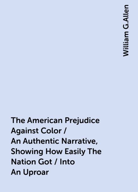 The American Prejudice Against Color / An Authentic Narrative, Showing How Easily The Nation Got / Into An Uproar, William G.Allen