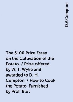 The $100 Prize Essay on the Cultivation of the Potato. / Prize offered by W. T. Wylie and awarded to D. H. Compton. / How to Cook the Potato, Furnished by Prof. Blot, D.A.Compton