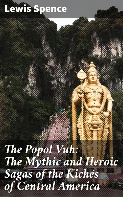The Popol Vuh: The Mythic and Heroic Sagas of the Kichés of Central America, Lewis Spence