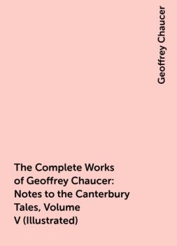 The Complete Works of Geoffrey Chaucer : Notes to the Canterbury Tales, Volume V (Illustrated), Geoffrey Chaucer