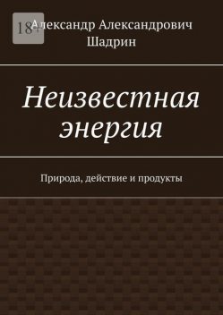 Неизвестная Энергия. Природа, действие и продукты, Александр Шадрин