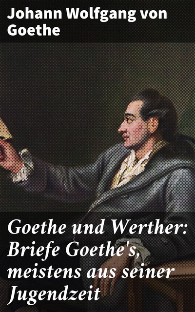 Goethe und Werther: Briefe Goethe's, meistens aus seiner Jugendzeit, Johann Wolfgang von Goethe