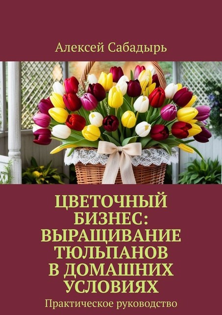 Цветочный бизнес: выращивание тюльпанов в домашних условиях. Практическое руководство, Алексей Сабадырь