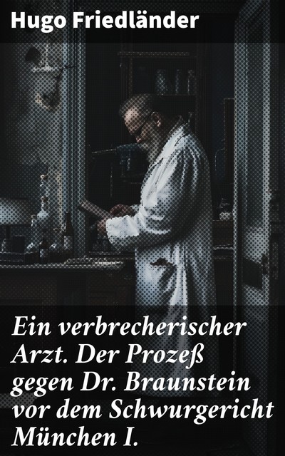 Ein verbrecherischer Arzt. Der Prozeß gegen Dr. Braunstein vor dem Schwurgericht München I, Hugo Friedländer