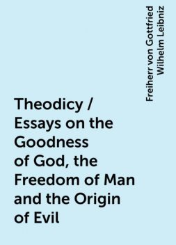 Theodicy / Essays on the Goodness of God, the Freedom of Man and the Origin of Evil, Freiherr von Gottfried Wilhelm Leibniz