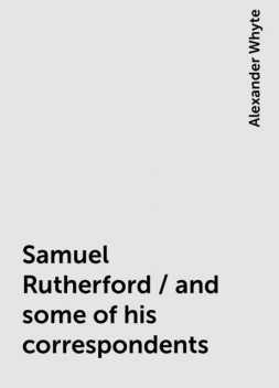 Samuel Rutherford / and some of his correspondents, Alexander Whyte