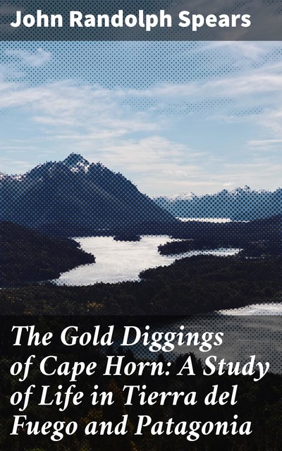 The Gold Diggings of Cape Horn: A Study of Life in Tierra del Fuego and Patagonia, John Randolph Spears