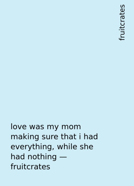 love was my mom making sure that i had everything, while she had nothing – fruitcrates, fruitcrates