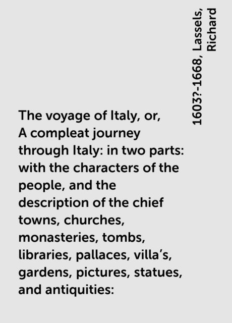 The voyage of Italy, or, A compleat journey through Italy : in two parts : with the characters of the people, and the description of the chief towns, churches, monasteries, tombs, libraries, pallaces, villa's, gardens, pictures, statues, and antiquities :, Richard, 1603?-1668, Lassels