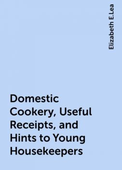 Domestic Cookery, Useful Receipts, and Hints to Young Housekeepers, Elizabeth E.Lea