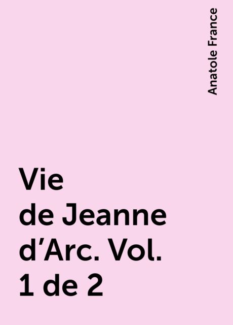 Vie de Jeanne d'Arc. Vol. 1 de 2, Anatole France