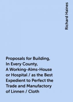 Proposals for Building, In Every County, A Working-Alms-House or Hospital / as the Best Expedient to Perfect the Trade and Manufactory of Linnen / Cloth, Richard Haines