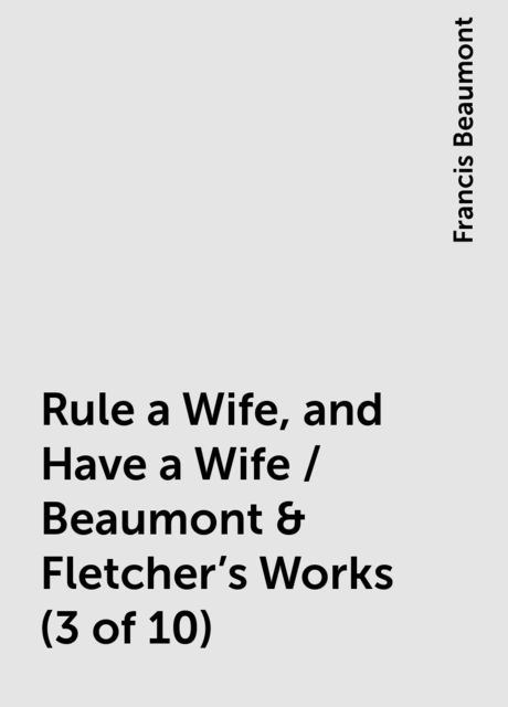 Rule a Wife, and Have a Wife / Beaumont & Fletcher's Works (3 of 10), Francis Beaumont
