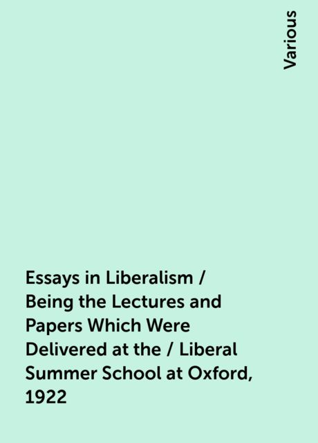 Essays in Liberalism / Being the Lectures and Papers Which Were Delivered at the / Liberal Summer School at Oxford, 1922, Various