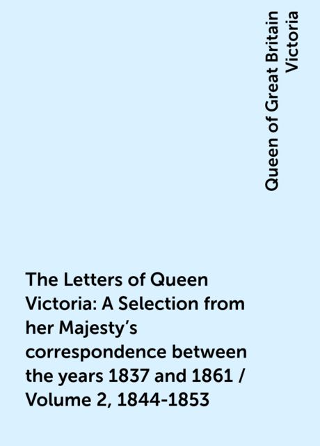 The Letters of Queen Victoria : A Selection from her Majesty's correspondence between the years 1837 and 1861 / Volume 2, 1844-1853, Queen of Great Britain Victoria