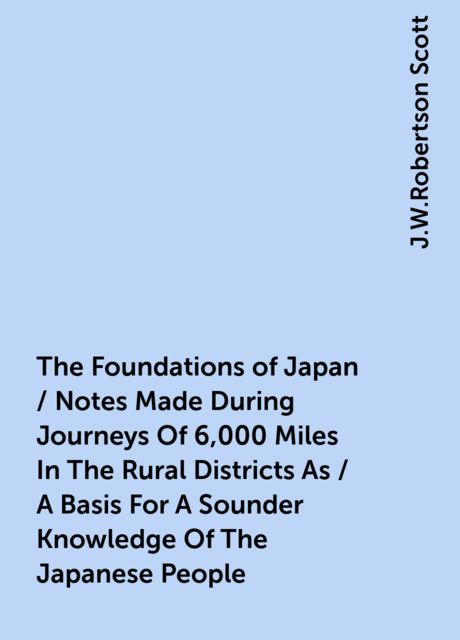 The Foundations of Japan / Notes Made During Journeys Of 6,000 Miles In The Rural Districts As / A Basis For A Sounder Knowledge Of The Japanese People, J.W.Robertson Scott