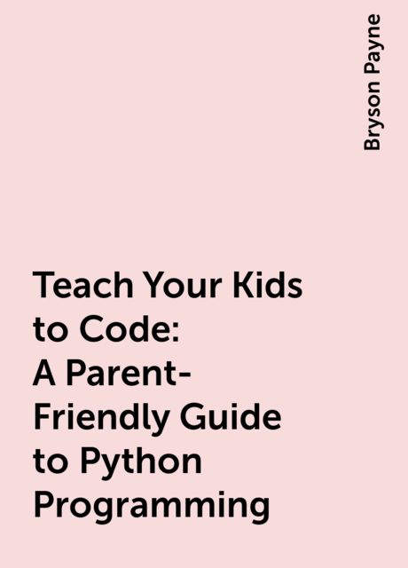 Teach Your Kids to Code: A Parent-Friendly Guide to Python Programming, Bryson Payne
