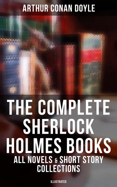 The Complete Sherlock Holmes Books: All Novels & Short Story Collections (Illustrated), Arthur Conan Doyle