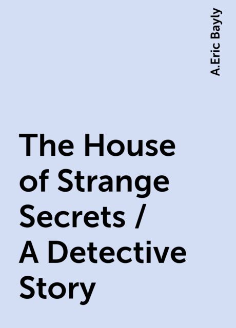 The House of Strange Secrets / A Detective Story, A.Eric Bayly