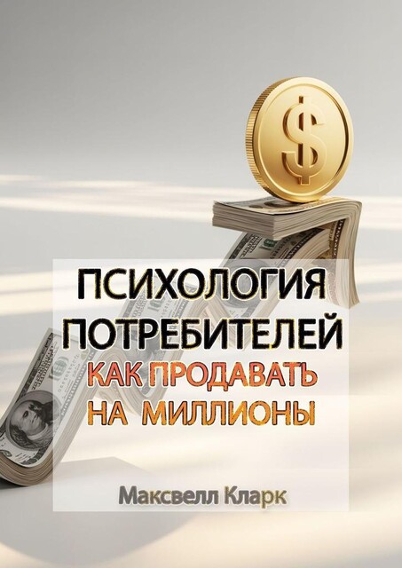 Психология потребителей: как продавать на миллионы, Максвелл Кларк