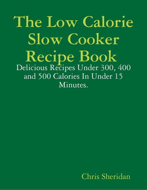 The Low Calorie Slow Cooker Recipe Book : Delicious Recipes Under 300, 400 and 500 Calories In Under 15 Minutes, Chris Sheridan