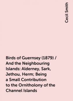 Birds of Guernsey (1879) / And the Neighbouring Islands: Alderney, Sark, Jethou, Herm; Being a Small Contribution to the Ornitholony of the Channel Islands, Cecil Smith
