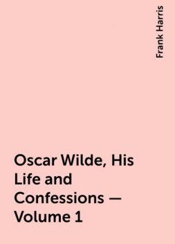 Oscar Wilde, His Life and Confessions — Volume 1, Frank Harris