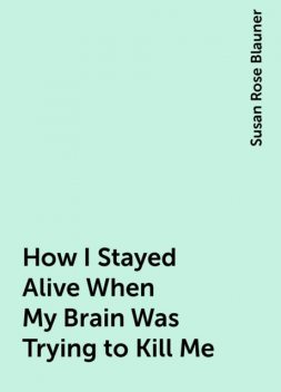 How I Stayed Alive When My Brain Was Trying to Kill Me, Susan Rose Blauner