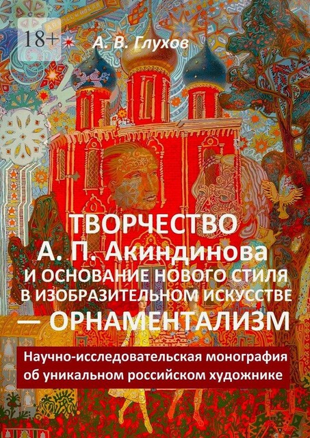 Творчество А.П. Акиндинова и основание нового стиля в изобразительном искусстве — орнаментализм. Научно-исследовательская монография об уникальном российском художнике, Александр Глухов
