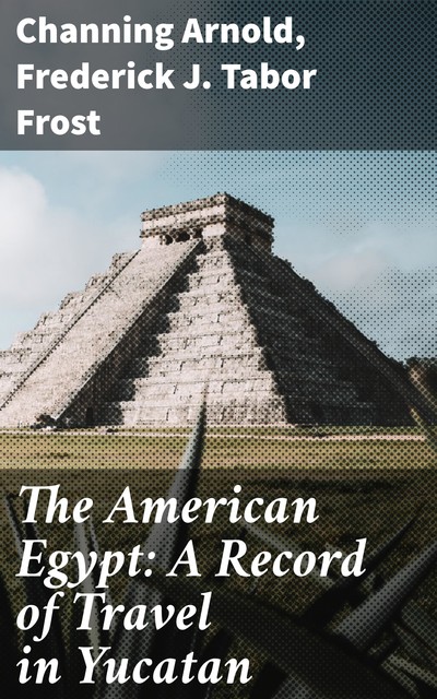 The American Egypt: A Record of Travel in Yucatan, Channing Arnold, Frederick J. Tabor Frost