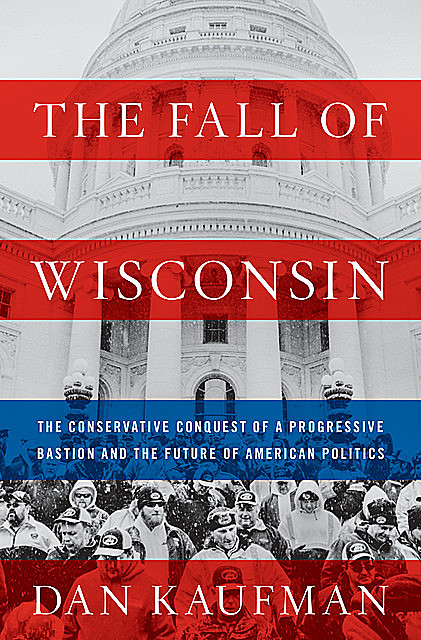 The Fall of Wisconsin: The Conservative Conquest of a Progressive Bastion and the Future of American Politics, Dan Kaufman
