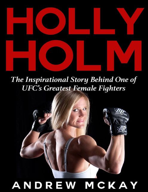 Holly Holm: The Inspirational Story Behind One of Ufc's Greatest Female Fighters, Andrew McKay