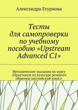 Тесты для самопроверки по учебному пособию «Upstream Advanced C1». Методические указания по курсу «Практикум по культуре речевого общения (английский язык)», Александра Егурнова