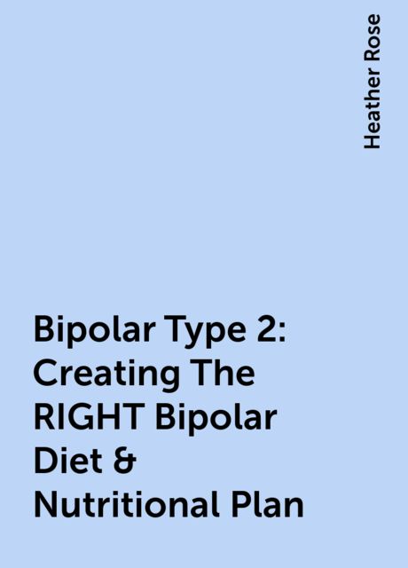 Bipolar Type 2: Creating The RIGHT Bipolar Diet & Nutritional Plan, Heather Rose