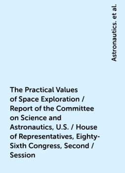 The Practical Values of Space Exploration / Report of the Committee on Science and Astronautics, U.S. / House of Representatives, Eighty-Sixth Congress, Second / Session, Astronautics., United States.Congress.House.Committee on Science