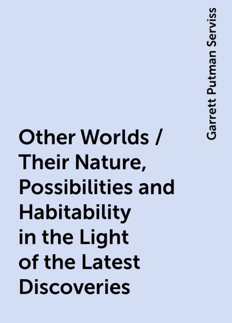 Other Worlds / Their Nature, Possibilities and Habitability in the Light of the Latest Discoveries, Garrett Putman Serviss