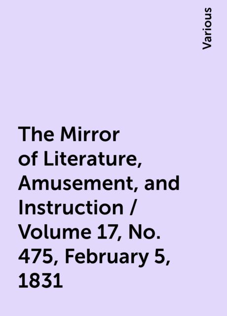 The Mirror of Literature, Amusement, and Instruction / Volume 17, No. 475, February 5, 1831, Various