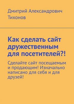 Как сделать сайт дружественным для посетителей?!. Сделайте сайт посещаемым и продающим! Изначально написано для себя и для друзей, Дмитрий Тихонов