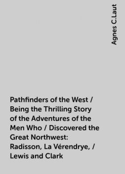 Pathfinders of the West / Being the Thrilling Story of the Adventures of the Men Who / Discovered the Great Northwest: Radisson, La Vérendrye, / Lewis and Clark, Agnes C.Laut