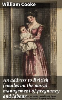 An address to British females on the moral management of pregnancy and labour, William Cooke
