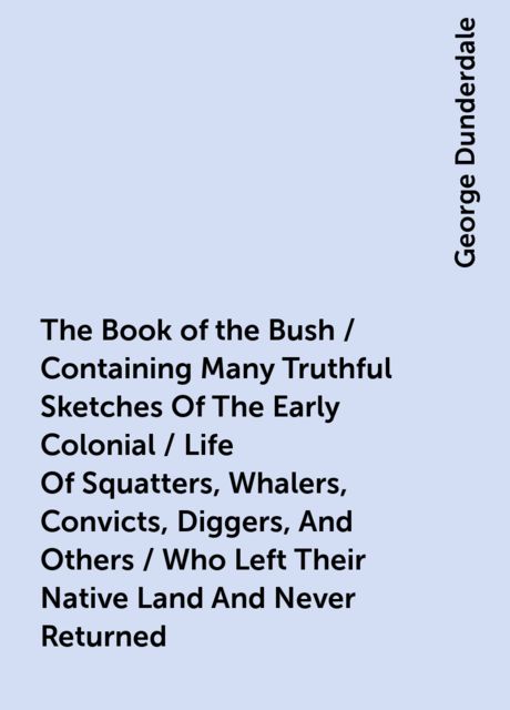 The Book of the Bush / Containing Many Truthful Sketches Of The Early Colonial / Life Of Squatters, Whalers, Convicts, Diggers, And Others / Who Left Their Native Land And Never Returned, George Dunderdale
