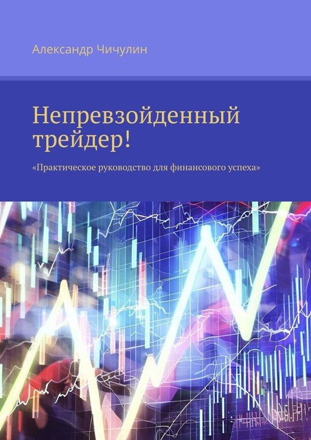 Непревзойденный трейдер!. Практическое руководство для финансового успеха, Александр Чичулин