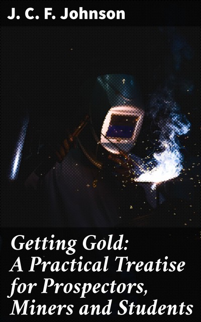 Getting Gold: A Practical Treatise for Prospectors, Miners and Students, J.C.F.Johnson