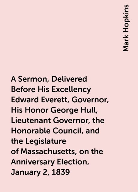 A Sermon, Delivered Before His Excellency Edward Everett, Governor, His Honor George Hull, Lieutenant Governor, the Honorable Council, and the Legislature of Massachusetts, on the Anniversary Election, January 2, 1839, Mark Hopkins